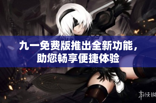 九一免费版推出全新功能，助您畅享便捷体验