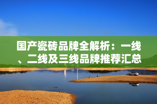 国产瓷砖品牌全解析：一线、二线及三线品牌推荐汇总