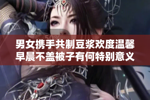男女携手共制豆浆欢度温馨早晨不盖被子有何特别意义