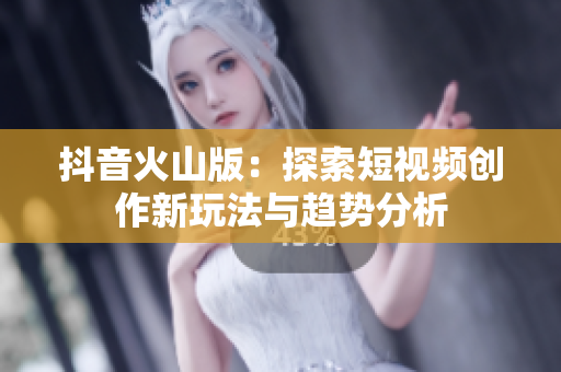 抖音火山版：探索短视频创作新玩法与趋势分析