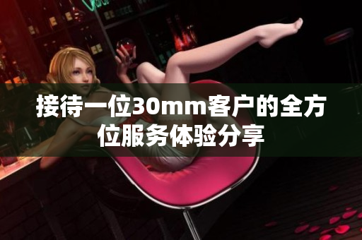 接待一位30mm客户的全方位服务体验分享