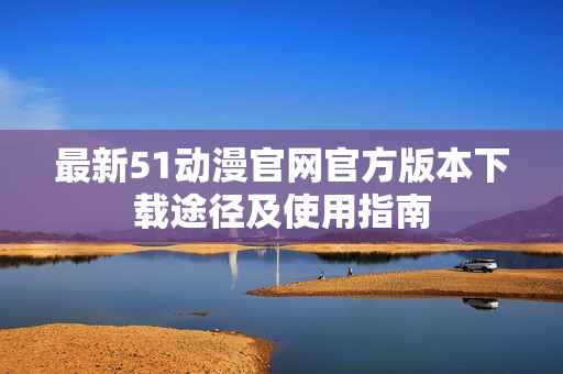 最新51动漫官网官方版本下载途径及使用指南