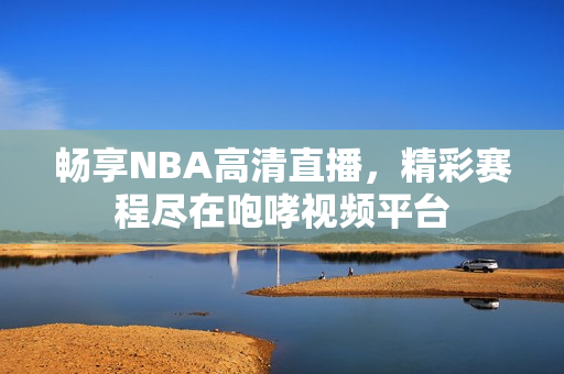 畅享NBA高清直播，精彩赛程尽在咆哮视频平台