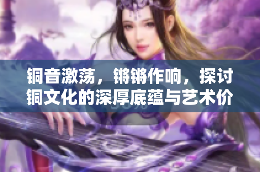 铜音激荡，锵锵作响，探讨铜文化的深厚底蕴与艺术价值