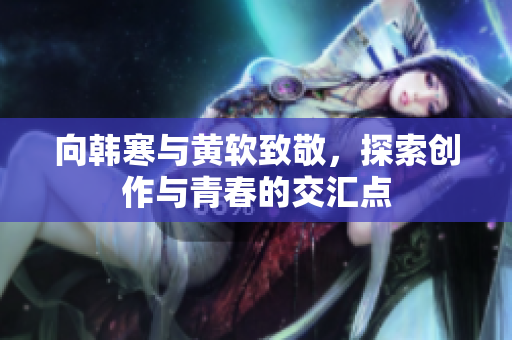 向韩寒与黄软致敬，探索创作与青春的交汇点