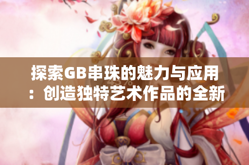 探索GB串珠的魅力与应用：创造独特艺术作品的全新方式