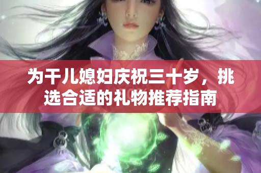 为干儿媳妇庆祝三十岁，挑选合适的礼物推荐指南