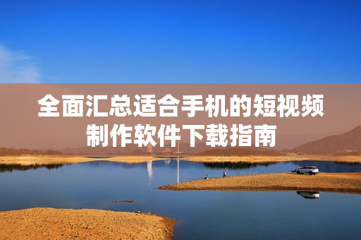全面汇总适合手机的短视频制作软件下载指南