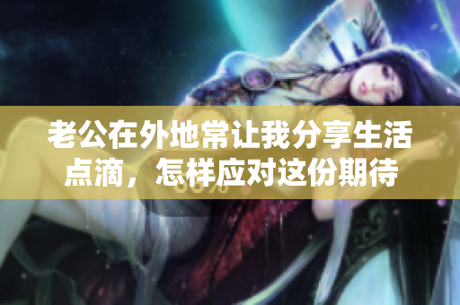 老公在外地常让我分享生活点滴，怎样应对这份期待