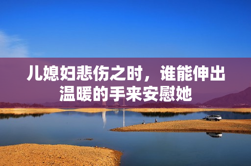 儿媳妇悲伤之时，谁能伸出温暖的手来安慰她