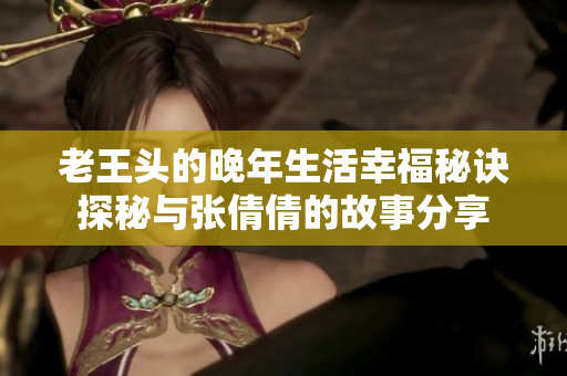 老王头的晚年生活幸福秘诀探秘与张倩倩的故事分享