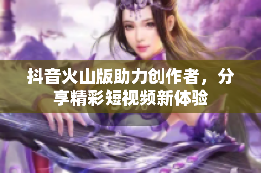 抖音火山版助力创作者，分享精彩短视频新体验
