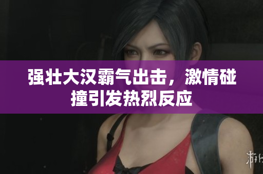 强壮大汉霸气出击，激情碰撞引发热烈反应