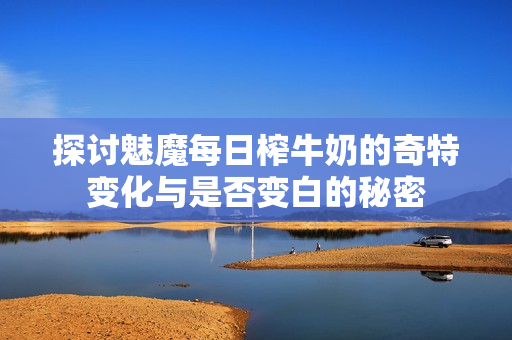 探讨魅魔每日榨牛奶的奇特变化与是否变白的秘密