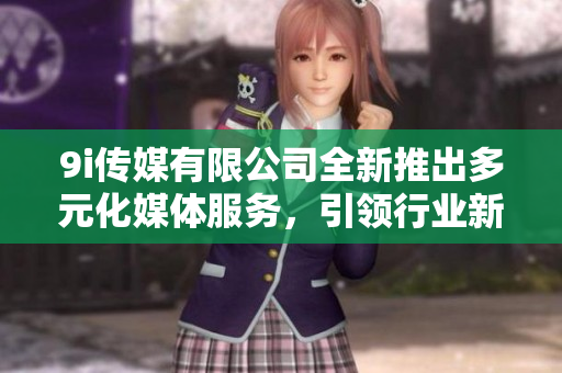 9i传媒有限公司全新推出多元化媒体服务，引领行业新风潮