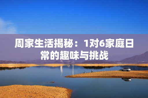 周家生活揭秘：1对6家庭日常的趣味与挑战