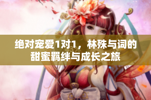 绝对宠爱1对1，林殊与词的甜蜜羁绊与成长之旅
