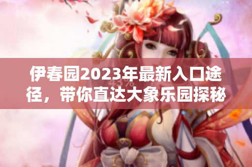 伊春园2023年最新入口途径，带你直达大象乐园探秘之旅
