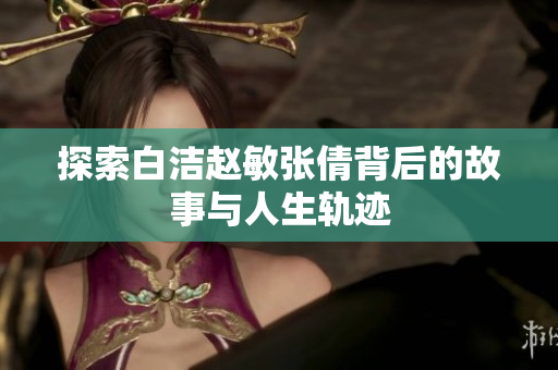 探索白洁赵敏张倩背后的故事与人生轨迹