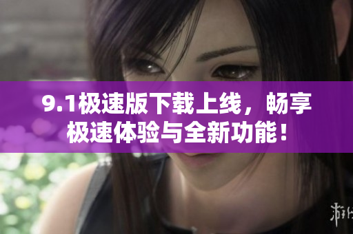 9.1极速版下载上线，畅享极速体验与全新功能！