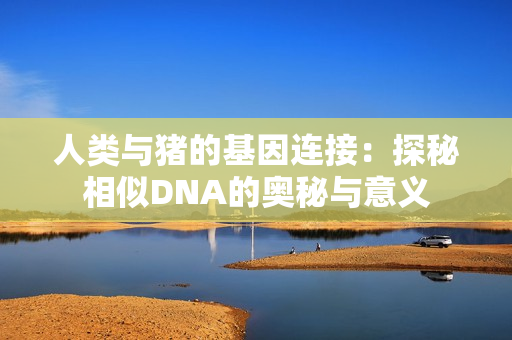 人类与猪的基因连接：探秘相似DNA的奥秘与意义