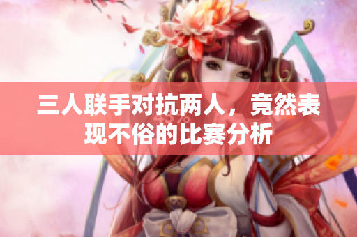 三人联手对抗两人，竟然表现不俗的比赛分析