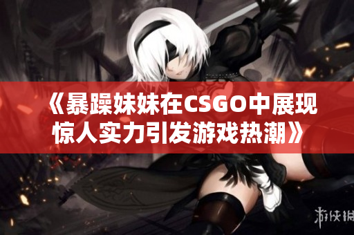 《暴躁妹妹在CSGO中展现惊人实力引发游戏热潮》