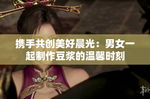 携手共创美好晨光：男女一起制作豆浆的温馨时刻