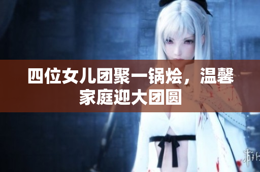 四位女儿团聚一锅烩，温馨家庭迎大团圆