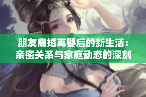 朋友离婚再娶后的新生活：亲密关系与家庭动态的深刻变化