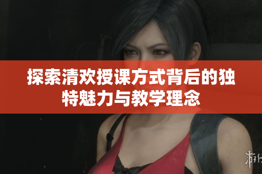 探索清欢授课方式背后的独特魅力与教学理念
