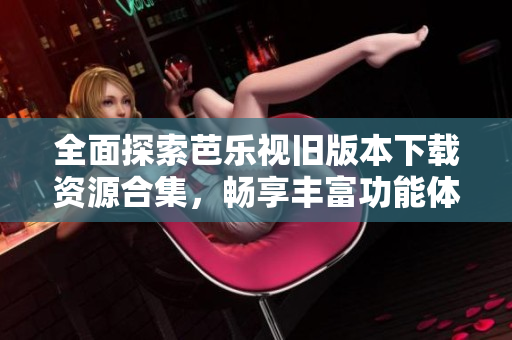 全面探索芭乐视旧版本下载资源合集，畅享丰富功能体验