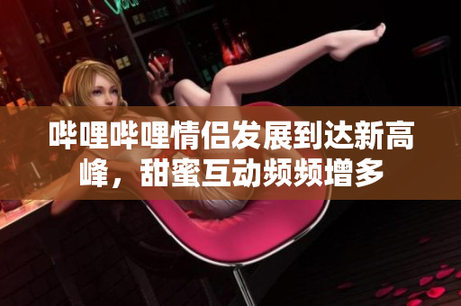 哔哩哔哩情侣发展到达新高峰，甜蜜互动频频增多