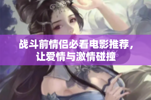 战斗前情侣必看电影推荐，让爱情与激情碰撞