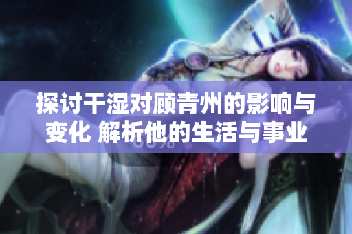 探讨干湿对顾青州的影响与变化 解析他的生活与事业