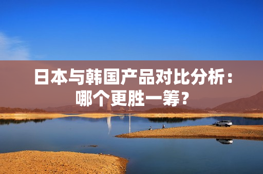 日本与韩国产品对比分析：哪个更胜一筹？