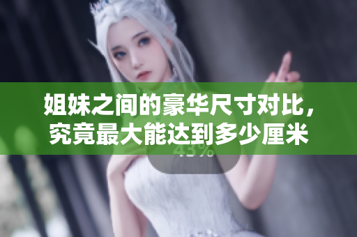 姐妹之间的豪华尺寸对比，究竟最大能达到多少厘米