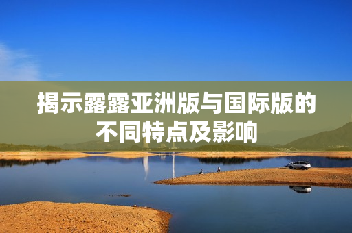 揭示露露亚洲版与国际版的不同特点及影响