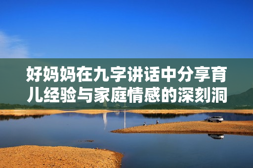 好妈妈在九字讲话中分享育儿经验与家庭情感的深刻洞察