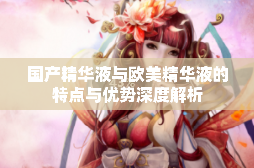 国产精华液与欧美精华液的特点与优势深度解析