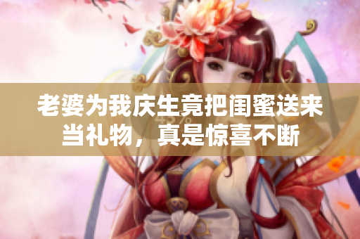 老婆为我庆生竟把闺蜜送来当礼物，真是惊喜不断