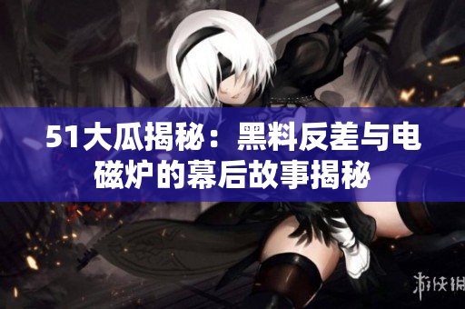 51大瓜揭秘：黑料反差与电磁炉的幕后故事揭秘
