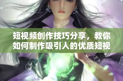 短视频创作技巧分享，教你如何制作吸引人的优质短视频