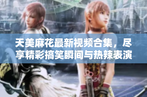 天美麻花最新视频合集，尽享精彩搞笑瞬间与热辣表演