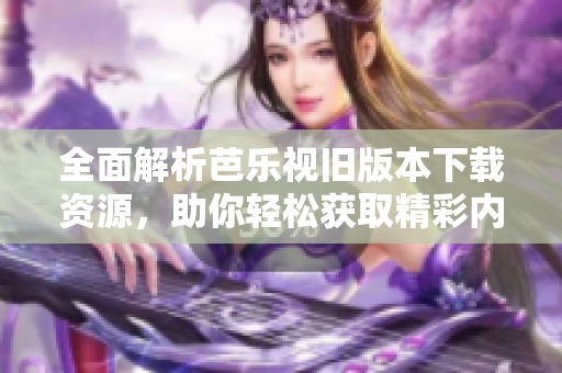 全面解析芭乐视旧版本下载资源，助你轻松获取精彩内容