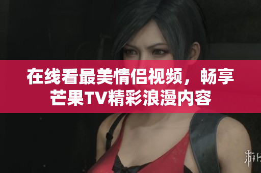 在线看最美情侣视频，畅享芒果TV精彩浪漫内容