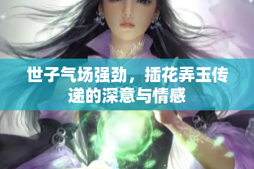 世子气场强劲，插花弄玉传递的深意与情感