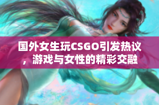 国外女生玩CSGO引发热议，游戏与女性的精彩交融