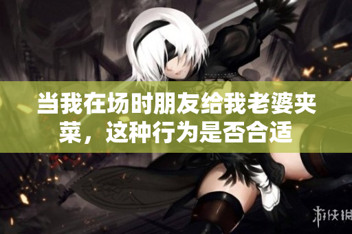 当我在场时朋友给我老婆夹菜，这种行为是否合适