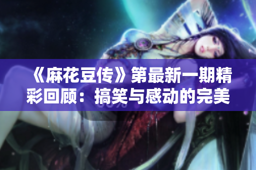 《麻花豆传》第最新一期精彩回顾：搞笑与感动的完美结合